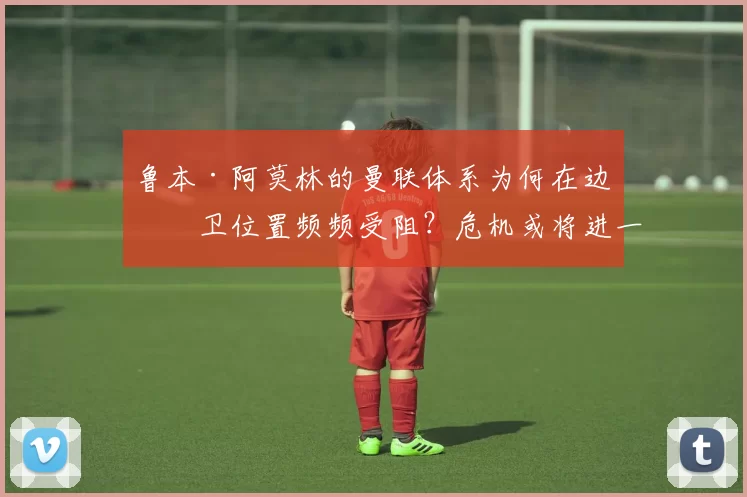 鲁本·阿莫林的曼联体系为何在边翼卫位置频频受阻？危机或将进一步加剧！