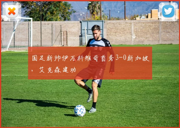 国足新帅伊万科维奇首秀3-0新加坡，艾克森建功