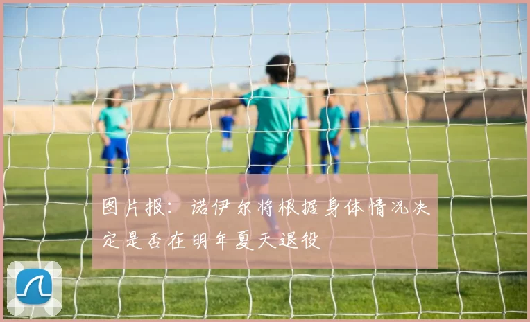 图片报：诺伊尔将根据身体情况决定是否在明年夏天退役