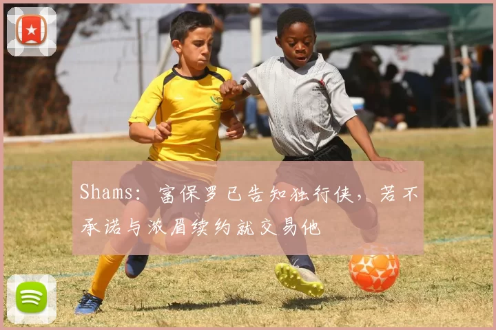 Shams：富保罗已告知独行侠，若不承诺与浓眉续约就交易他