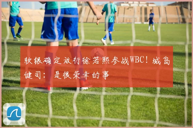 软银确定放行徐若熙参战WBC! 城岛健司：是很荣幸的事