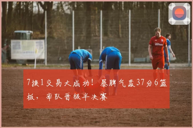 7换1交易大成功！暴脾气轰37分6篮板，率队晋级半决赛