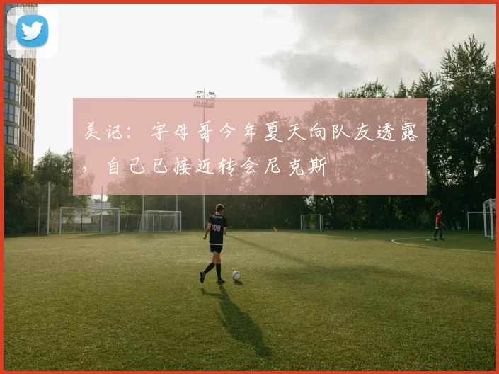 美记：字母哥今年夏天向队友透露，自己已接近转会尼克斯