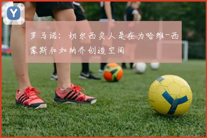 罗马诺：切尔西卖人是在为哈维-西蒙斯和加纳乔创造空间