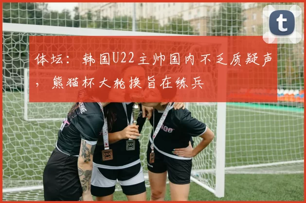 体坛：韩国U22主帅国内不乏质疑声，熊猫杯大轮换旨在练兵