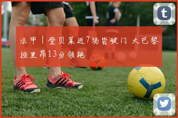 法甲｜登贝莱近7场皆破门 大巴黎挫里昂13分领跑