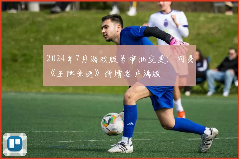 2024年7月游戏版号审批变更：网易《王牌竞速》新增客户端版