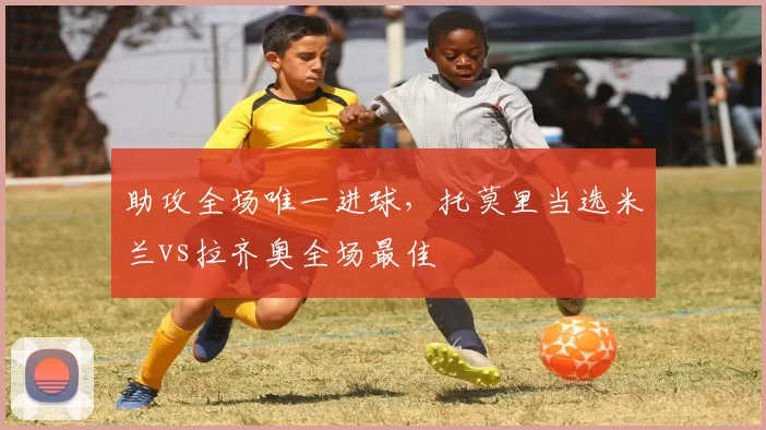 助攻全场唯一进球，托莫里当选米兰vs拉齐奥全场最佳