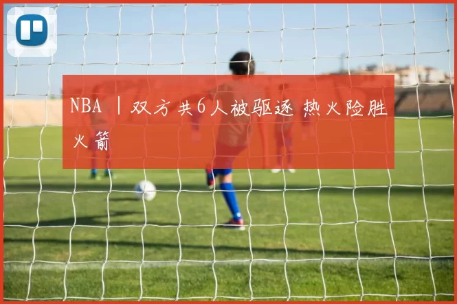 NBA ｜双方共6人被驱逐 热火险胜火箭
