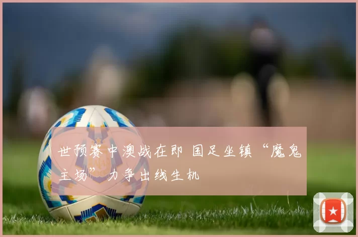 世预赛中澳战在即 国足坐镇“魔鬼主场”力争出线生机