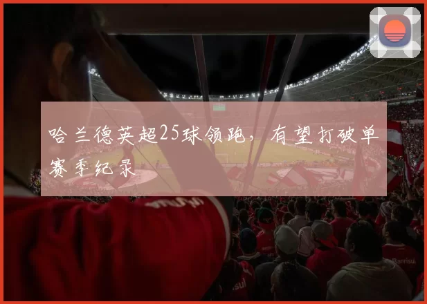 哈兰德英超25球领跑，有望打破单赛季纪录