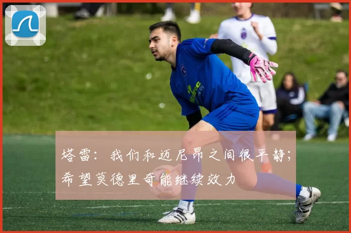 塔雷：我们和迈尼昂之间很平静；希望莫德里奇能继续效力