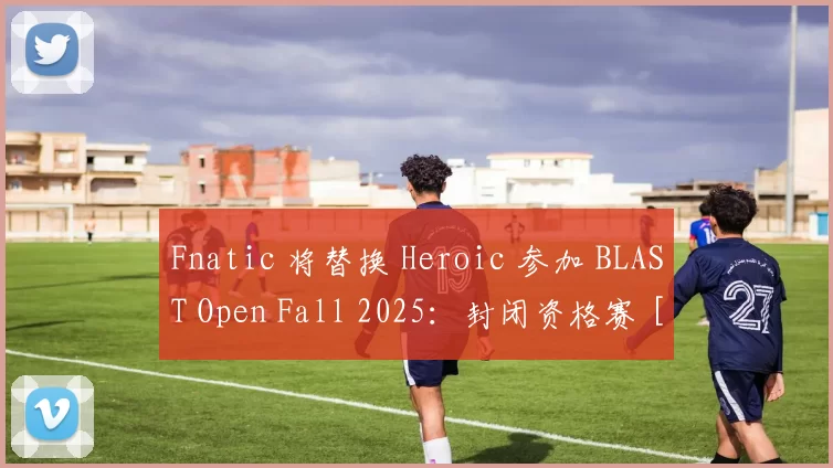 Fnatic 将替换 Heroic 参加 BLAST Open Fall 2025：封闭资格赛 [更新]