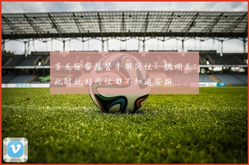 京东徐雷接替李明岗位？魏翊东：此时此刻两位都不知道安排