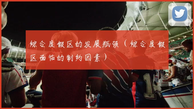 综合度假区的发展瓶颈（综合度假区面临的制约因素）