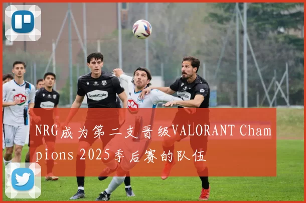 NRG成为第二支晋级VALORANT Champions 2025季后赛的队伍