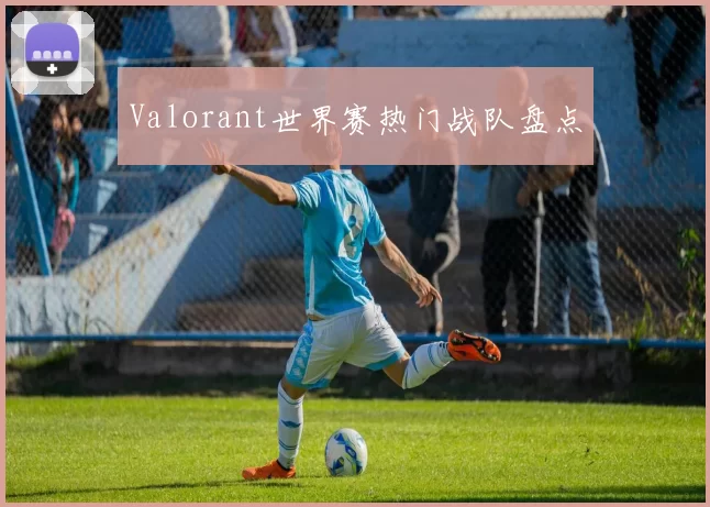 Valorant世界赛热门战队盘点