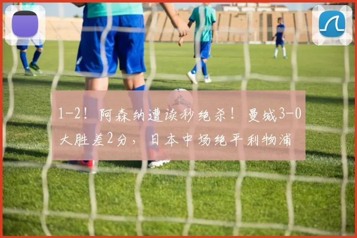 1-2！阿森纳遭读秒绝杀！曼城3-0大胜差2分，日本中场绝平利物浦
