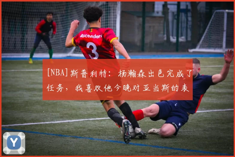 [NBA]斯普利特：杨瀚森出色完成了任务，我喜欢他今晚对亚当斯的表现