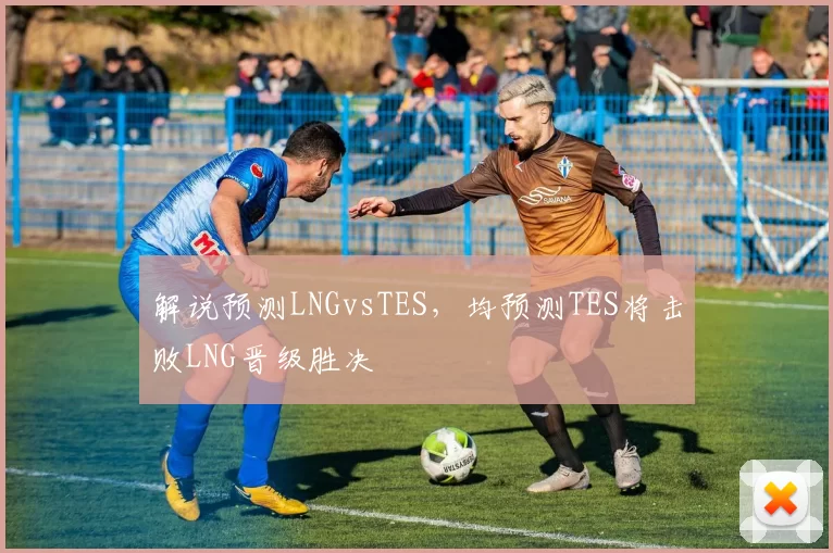 解说预测LNGvsTES，均预测TES将击败LNG晋级胜决