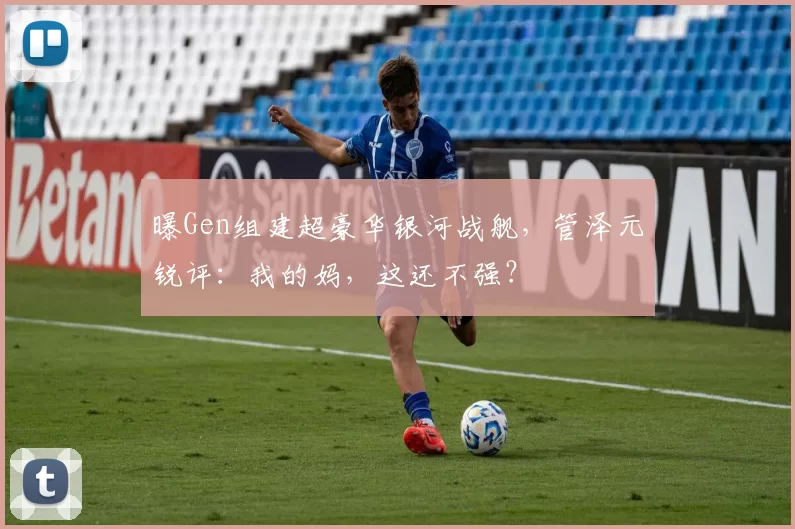 曝Gen组建超豪华银河战舰，管泽元锐评：我的妈，这还不强？