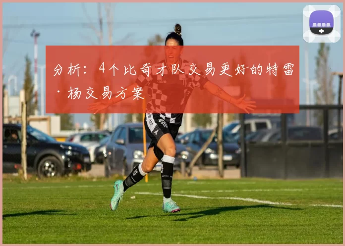 分析：4个比奇才队交易更好的特雷·杨交易方案