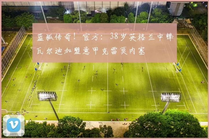 蓝狐传奇！官方：38岁英格兰中锋瓦尔迪加盟意甲克雷莫内塞