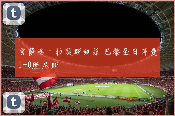贡萨洛·拉莫斯绝杀 巴黎圣日耳曼1-0胜尼斯