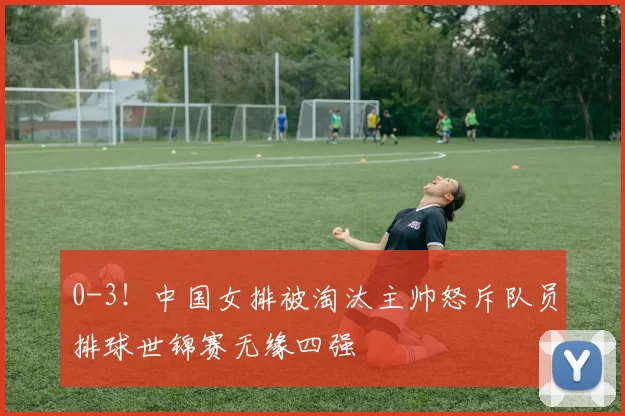 0-3！中国女排被淘汰主帅怒斥队员排球世锦赛无缘四强