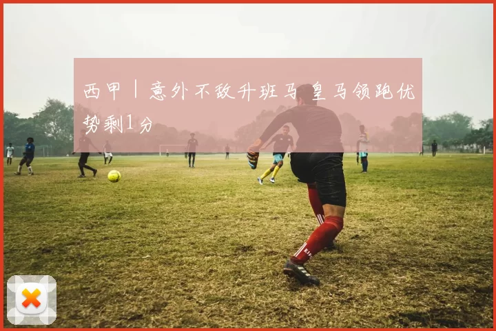 西甲｜意外不敌升班马 皇马领跑优势剩1分