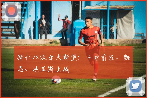 拜仁vs沃尔夫斯堡：卡尔首发，凯恩、迪亚斯出战