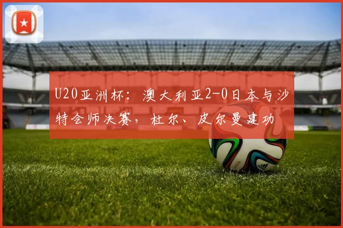 U20亚洲杯：澳大利亚2-0日本与沙特会师决赛，杜尔、皮尔曼建功