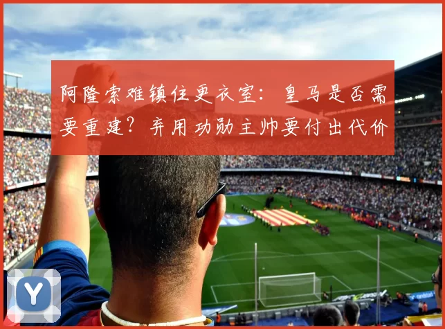 阿隆索难镇住更衣室：皇马是否需要重建？弃用功勋主帅要付出代价？