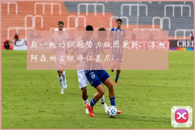 新一轮的欧冠势力版图更新：本轮阿森纳击败拜仁慕尼...