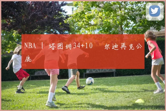 NBA ｜ 塔图姆34+10 敳尔迪再克公鹿