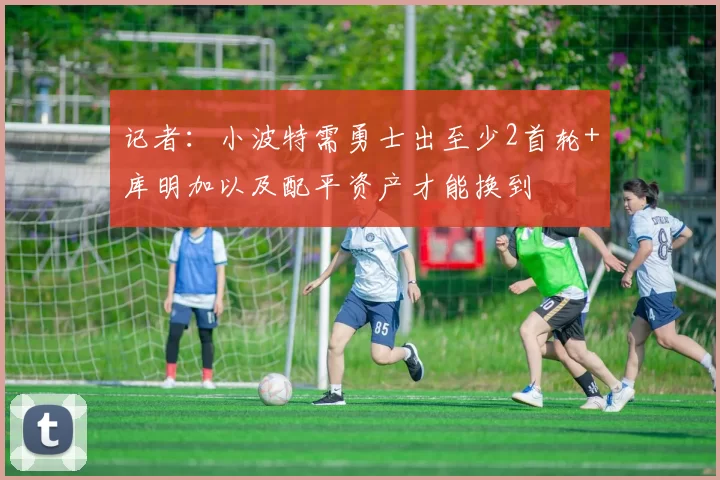 记者：小波特需勇士出至少2首轮+库明加以及配平资产才能换到