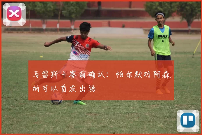 马雷斯卡赛前确认：帕尔默对阿森纳可以首发出场