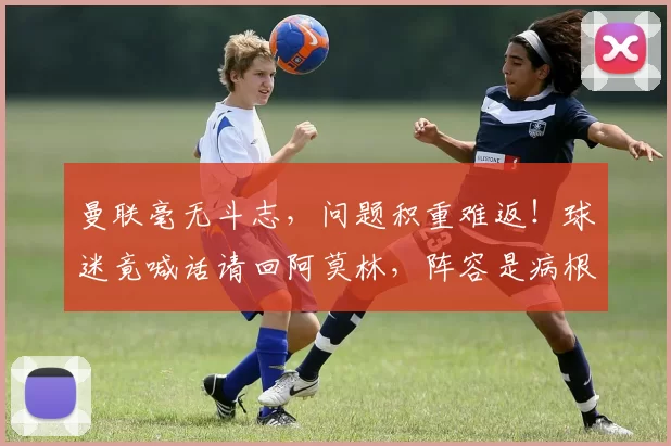 曼联毫无斗志，问题积重难返！球迷竟喊话请回阿莫林，阵容是病根