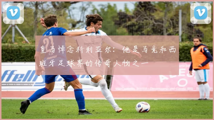 皇马悼念科利亚尔：他是马竞和西班牙足球界的传奇人物之一