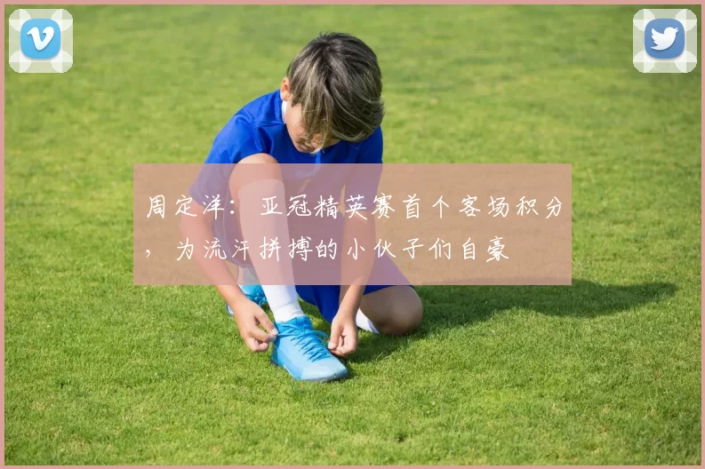 周定洋：亚冠精英赛首个客场积分，为流汗拼搏的小伙子们自豪