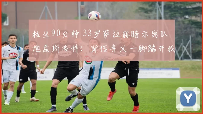 枯坐90分钟 33岁萨拉赫暗示离队 炮轰斯洛特：背信弃义一脚踹开我