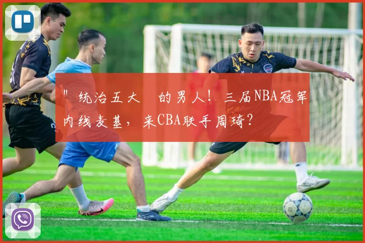＂统治五大囧的男人！三届NBA冠军内线麦基，来CBA联手周琦？