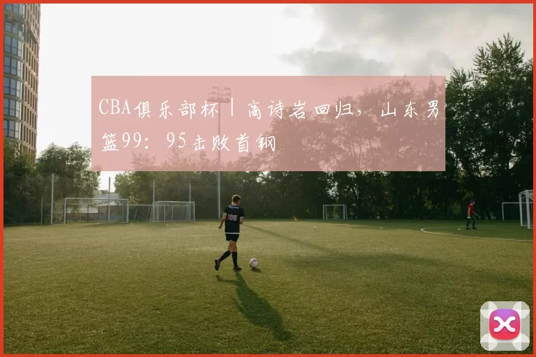 CBA俱乐部杯｜高诗岩回归，山东男篮99：95击败首钢
